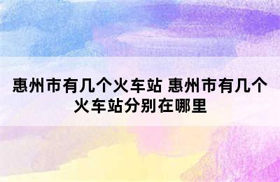 惠州市有几个火车站 惠州市有几个火车站分别在哪里